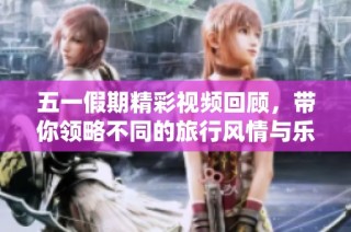 五一假期精彩视频回顾，带你领略不同的旅行风情与乐趣