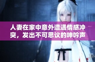 人妻在家中意外遭遇情感冲突，发出不可思议的呻吟声