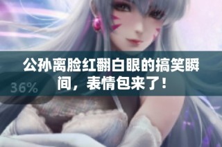 公孙离脸红翻白眼的搞笑瞬间，表情包来了！