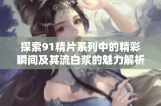 探索91精片系列中的精彩瞬间及其流白浆的魅力解析