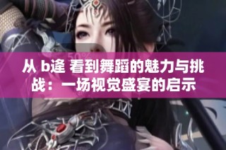从 b逄 看到舞蹈的魅力与挑战：一场视觉盛宴的启示