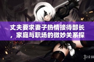 丈夫要求妻子热情接待部长，家庭与职场的微妙关系探讨