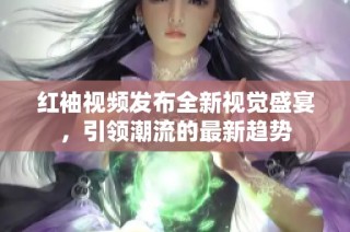 红袖视频发布全新视觉盛宴，引领潮流的最新趋势
