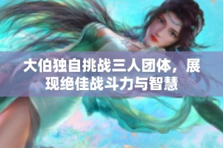 大伯独自挑战三人团体，展现绝佳战斗力与智慧