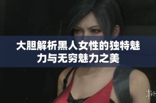 大胆解析黑人女性的独特魅力与无穷魅力之美