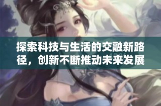 探索科技与生活的交融新路径，创新不断推动未来发展