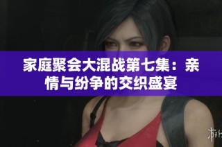 家庭聚会大混战第七集：亲情与纷争的交织盛宴