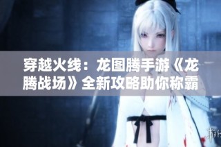 穿越火线：龙图腾手游《龙腾战场》全新攻略助你称霸游戏世界！