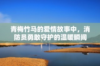 青梅竹马的爱情故事中，消防员勇敢守护的温暖瞬间