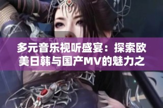 多元音乐视听盛宴：探索欧美日韩与国产MV的魅力之旅