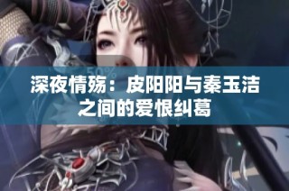 深夜情殇：皮阳阳与秦玉洁之间的爱恨纠葛