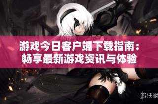 游戏今日客户端下载指南：畅享最新游戏资讯与体验