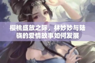 樱桃盛放之际，林妙妙与陆骁的爱情故事如何发展