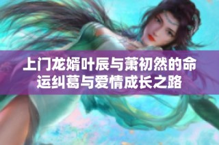 上门龙婿叶辰与萧初然的命运纠葛与爱情成长之路