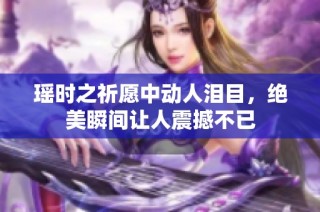 瑶时之祈愿中动人泪目，绝美瞬间让人震撼不已