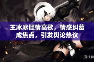 王冰冰倾情高歌，情感纠葛成焦点，引发舆论热议