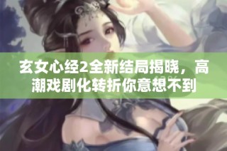 玄女心经2全新结局揭晓，高潮戏剧化转折你意想不到