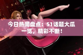 今日热闻盘点：51话题大瓜一览，精彩不断！