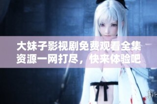 大妹子影视剧免费观看全集资源一网打尽，快来体验吧