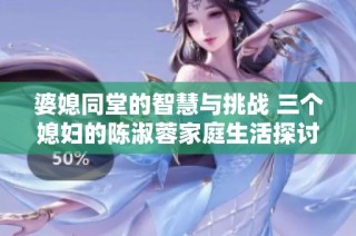 婆媳同堂的智慧与挑战 三个媳妇的陈淑蓉家庭生活探讨