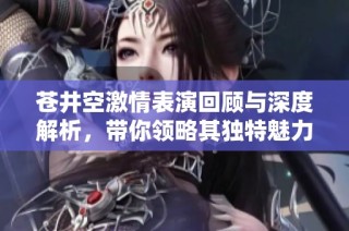 苍井空激情表演回顾与深度解析，带你领略其独特魅力
