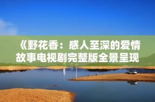 《野花香：感人至深的爱情故事电视剧完整版全景呈现》