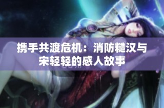 携手共渡危机：消防糙汉与宋轻轻的感人故事