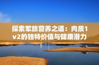 探索军旅营养之道：肉质1v2的独特价值与健康潜力