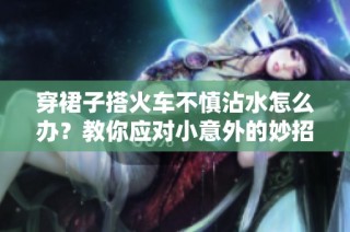 穿裙子搭火车不慎沾水怎么办？教你应对小意外的妙招
