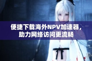 便捷下载海外NPV加速器，助力网络访问更流畅