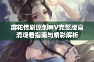麻花传剧原创MV完整版高清观看指南与精彩解析