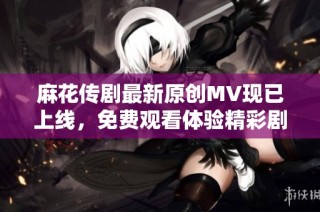 麻花传剧最新原创MV现已上线，免费观看体验精彩剧情