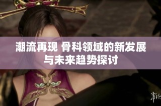 潮流再现 骨科领域的新发展与未来趋势探讨
