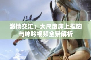 激情交汇：大尺度床上捏胸与呻吟视频全景解析