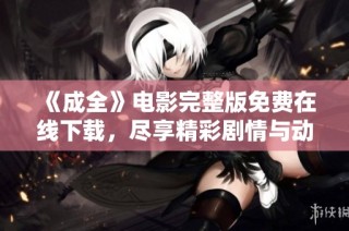 《成全》电影完整版免费在线下载，尽享精彩剧情与动人故事