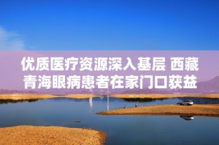 优质医疗资源深入基层 西藏青海眼病患者在家门口获益