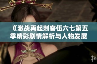 《激战再起刺客伍六七第五季精彩剧情解析与人物发展》
