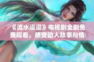 《流水迢迢》电视剧全剧免费观看，感受动人故事与情感交织