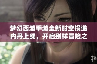 梦幻西游手游全新时空投递内丹上线，开启别样冒险之旅