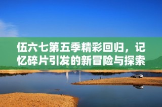 伍六七第五季精彩回归，记忆碎片引发的新冒险与探索