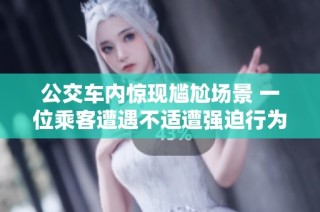 公交车内惊现尴尬场景 一位乘客遭遇不适遭强迫行为