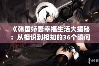 《韩国娇妻幸福生活大揭秘：从相识到相知的36个瞬间》