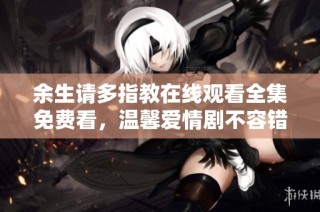 余生请多指教在线观看全集免费看，温馨爱情剧不容错过