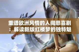 重谱欧洲风情的人间悲喜剧：解读新版红楼梦的独特魅力