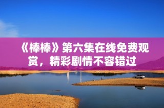 《棒棒》第六集在线免费观赏，精彩剧情不容错过