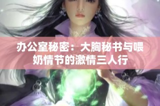 办公室秘密：大胸秘书与喂奶情节的激情三人行