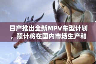 日产推出全新MPV车型计划，预计将在国内市场生产和销售