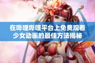 在哔哩哔哩平台上免费观看少女动画的最佳方法揭秘