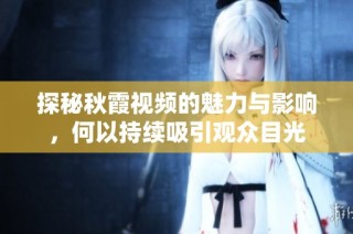 探秘秋霞视频的魅力与影响，何以持续吸引观众目光