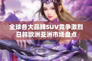 全球各大品牌SUV竞争激烈日韩欧洲亚洲市场盘点